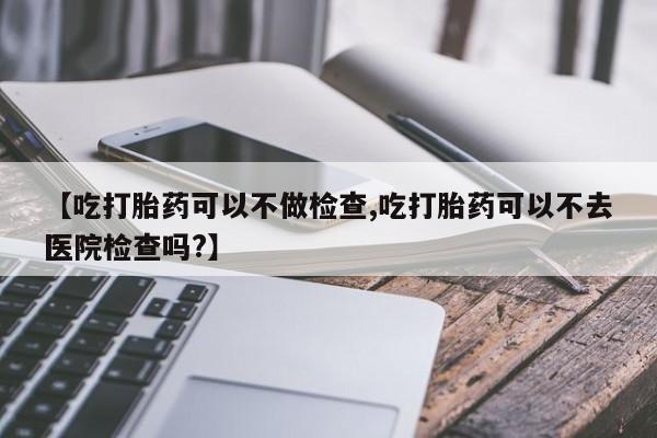 大月份流产药联系方式【吃打胎药可以不做检查,吃打胎药可以不去医院检查吗?】