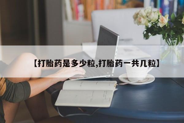 大月份流产药联系方式【打胎药是多少粒,打胎药一共几粒】