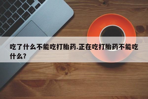 大月份流产药联系方式吃了什么不能吃打胎药.正在吃打胎药不能吃什么？