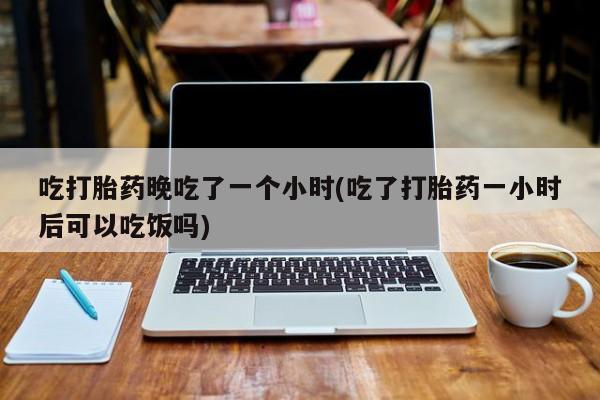 大月份流产药联系方式吃打胎药晚吃了一个小时(吃了打胎药一小时后可以吃饭吗)