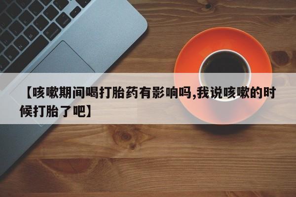 大月份流产药联系方式【咳嗽期间喝打胎药有影响吗,我说咳嗽的时候打胎了吧】