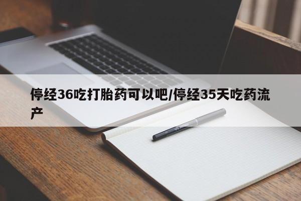 大月份流产药联系方式停经36吃打胎药可以吧/停经35天吃药流产