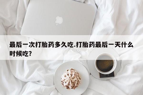 大月份流产药联系方式最后一次打胎药多久吃.打胎药最后一天什么时候吃？
