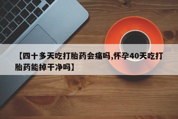 大月份流产药联系方式【四十多天吃打胎药会痛吗,怀孕40天吃打胎药能掉干净吗】