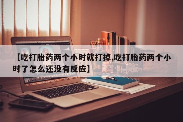 大月份流产药联系方式【吃打胎药两个小时就打掉,吃打胎药两个小时了怎么还没有反应】