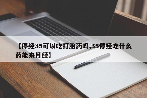大月份流产药联系方式【停经35可以吃打胎药吗,35停经吃什么药能来月经】