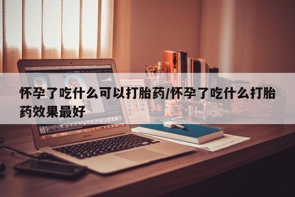 大月份流产药联系方式怀孕了吃什么可以打胎药/怀孕了吃什么打胎药效果最好