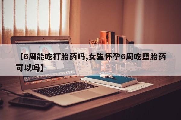 大月份流产药联系方式【6周能吃打胎药吗,女生怀孕6周吃堕胎药可以吗】