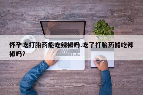 大月份流产药联系方式怀孕吃打胎药能吃辣椒吗.吃了打胎药能吃辣椒吗?