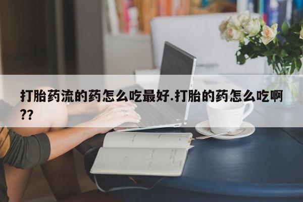 大月份流产药联系方式打胎药流的药怎么吃最好.打胎的药怎么吃啊?？
