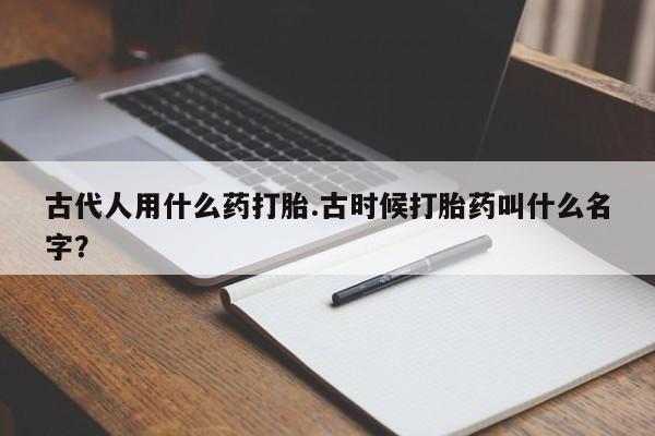 大月份流产药联系方式古代人用什么药打胎.古时候打胎药叫什么名字？