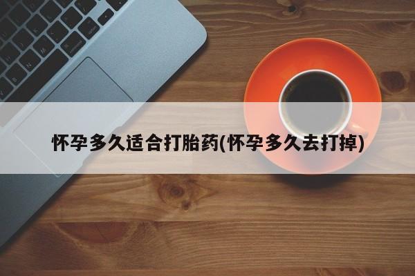 大月份流产药联系方式怀孕多久适合打胎药(怀孕多久去打掉)