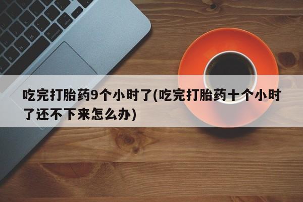 大月份流产药联系方式吃完打胎药9个小时了(吃完打胎药十个小时了还不下来怎么办)