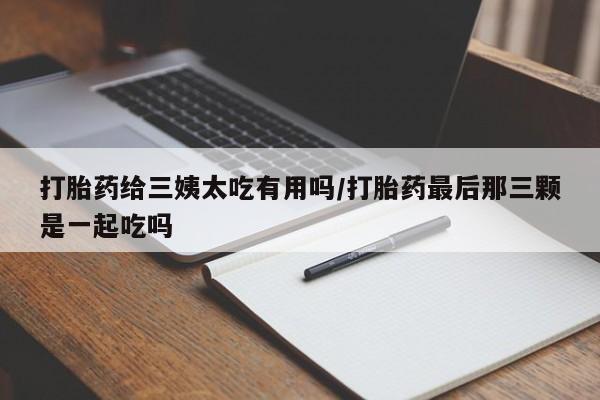 大月份流产药联系方式打胎药给三姨太吃有用吗/打胎药最后那三颗是一起吃吗