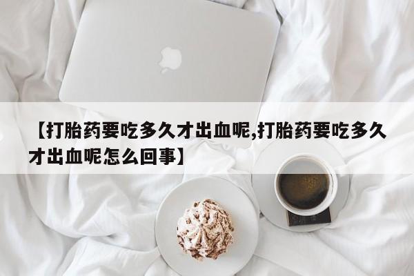 大月份流产药联系方式【打胎药要吃多久才出血呢,打胎药要吃多久才出血呢怎么回事】