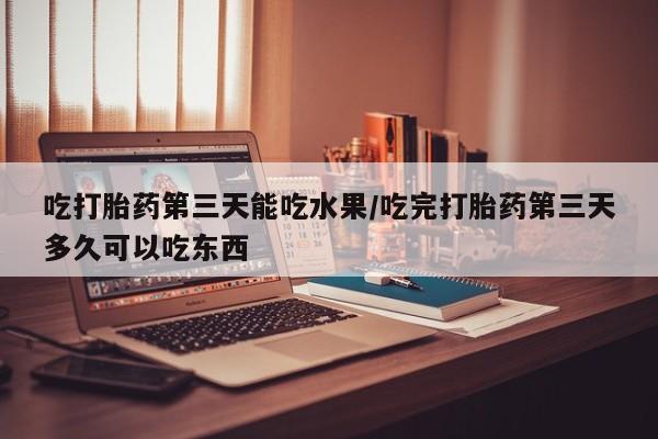 大月份流产药联系方式吃打胎药第三天能吃水果/吃完打胎药第三天多久可以吃东西