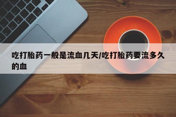 大月份流产药联系方式吃打胎药一般是流血几天/吃打胎药要流多久的血