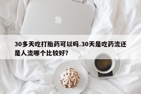 大月份流产药联系方式30多天吃打胎药可以吗.30天是吃药流还是人流哪个比较好？