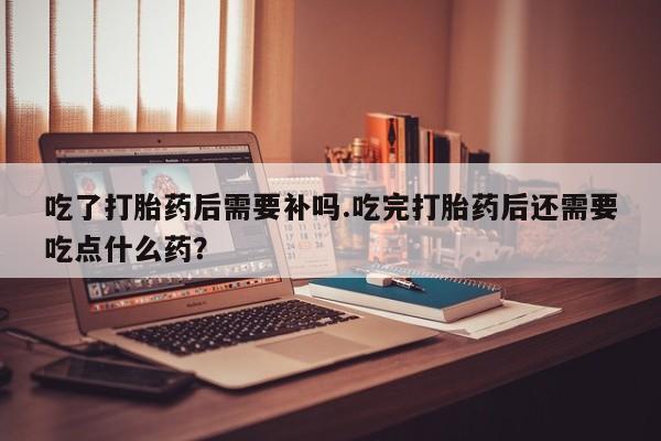 大月份流产药联系方式吃了打胎药后需要补吗.吃完打胎药后还需要吃点什么药?