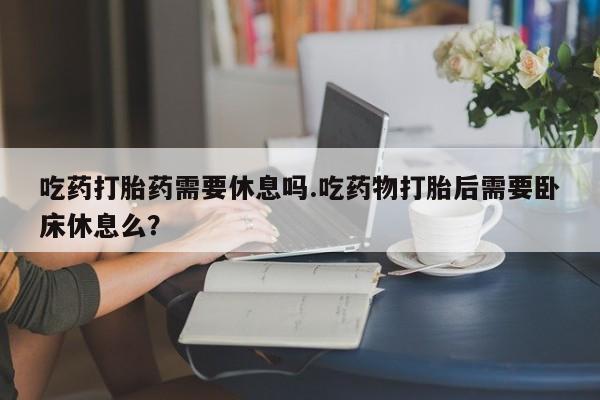 大月份流产药联系方式吃药打胎药需要休息吗.吃药物打胎后需要卧床休息么？