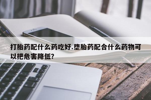 大月份流产药联系方式打胎药配什么药吃好.堕胎药配合什么药物可以把危害降低？
