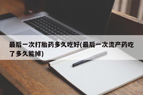 大月份流产药联系方式最后一次打胎药多久吃好(最后一次流产药吃了多久能掉)