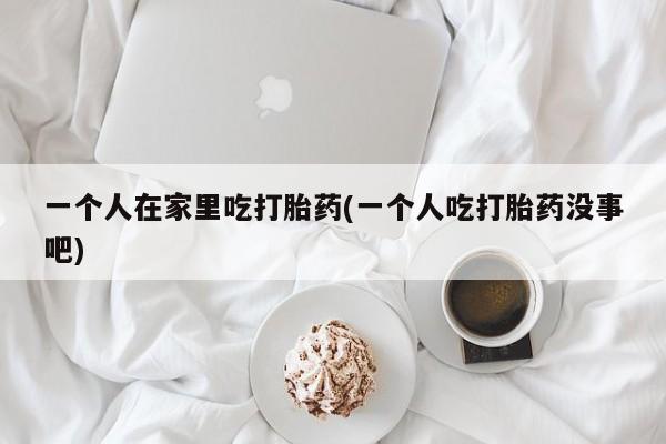 大月份流产药联系方式一个人在家里吃打胎药(一个人吃打胎药没事吧)