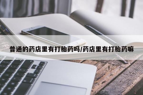 大月份流产药联系方式普通的药店里有打胎药吗/药店里有打胎药嘛