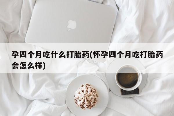 大月份流产药联系方式孕四个月吃什么打胎药(怀孕四个月吃打胎药会怎么样)