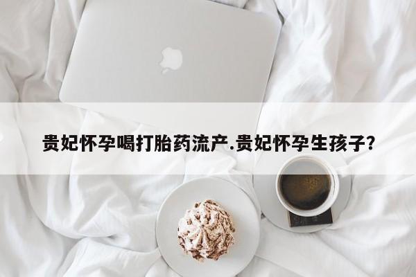 大月份流产药联系方式贵妃怀孕喝打胎药流产.贵妃怀孕生孩子？