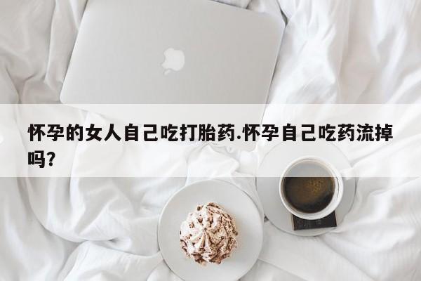 大月份流产药联系方式怀孕的女人自己吃打胎药.怀孕自己吃药流掉吗?