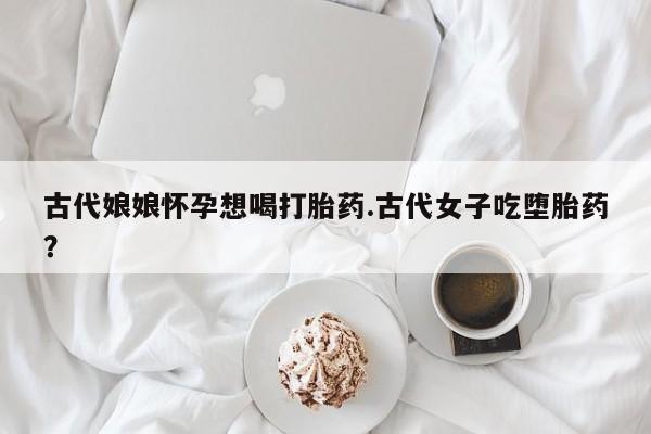 大月份流产药联系方式古代娘娘怀孕想喝打胎药.古代女子吃堕胎药？