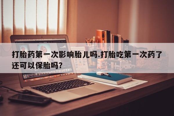 大月份流产药联系方式打胎药第一次影响胎儿吗.打胎吃第一次药了还可以保胎吗？