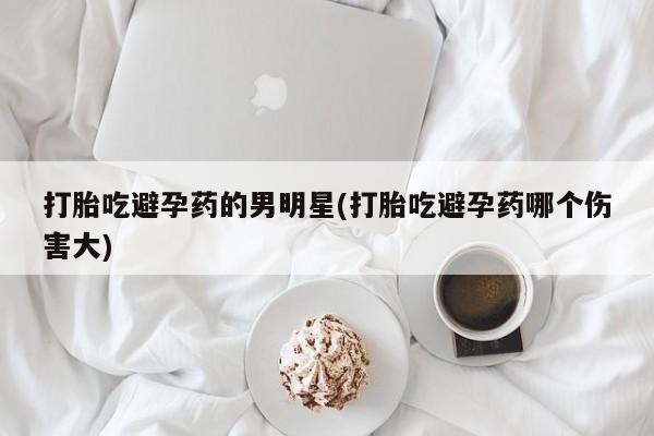 大月份流产药联系方式打胎吃避孕药的男明星(打胎吃避孕药哪个伤害大)