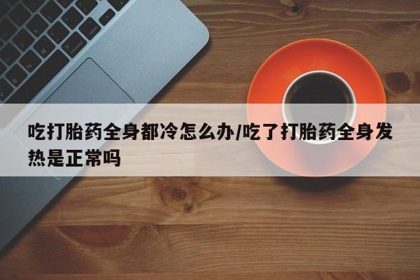 大月份流产药联系方式吃打胎药全身都冷怎么办/吃了打胎药全身发热是正常吗