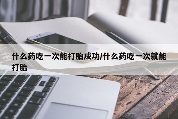 大月份流产药联系方式什么药吃一次能打胎成功/什么药吃一次就能打胎