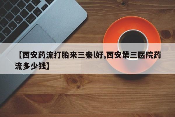 大月份流产药联系方式【西安药流打胎来三秦l好,西安第三医院药流多少钱】