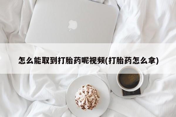 大月份流产药联系方式怎么能取到打胎药呢视频(打胎药怎么拿)