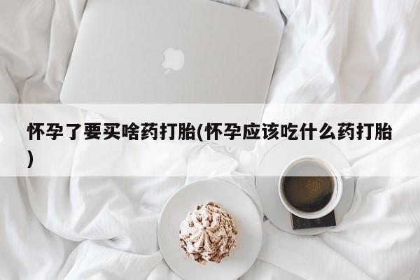 大月份流产药联系方式怀孕了要买啥药打胎(怀孕应该吃什么药打胎)