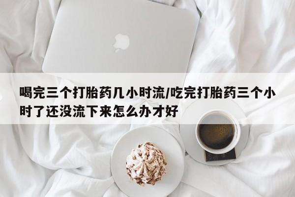 大月份流产药联系方式喝完三个打胎药几小时流/吃完打胎药三个小时了还没流下来怎么办才好