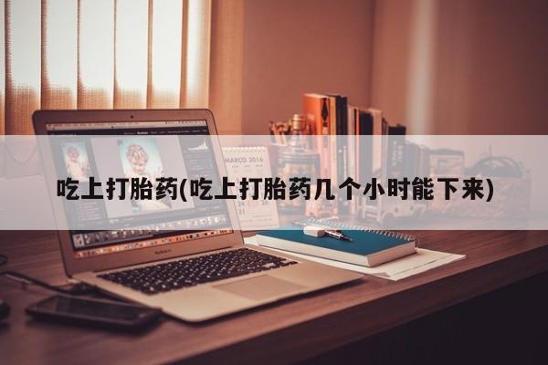 大月份流产药联系方式吃上打胎药(吃上打胎药几个小时能下来)