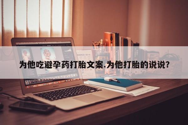 大月份流产药联系方式为他吃避孕药打胎文案.为他打胎的说说？