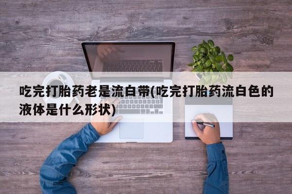 大月份流产药联系方式吃完打胎药老是流白带(吃完打胎药流白色的液体是什么形状)