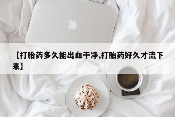 大月份流产药联系方式【打胎药多久能出血干净,打胎药好久才流下来】