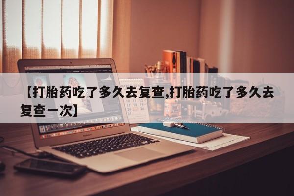 大月份流产药联系方式【打胎药吃了多久去复查,打胎药吃了多久去复查一次】