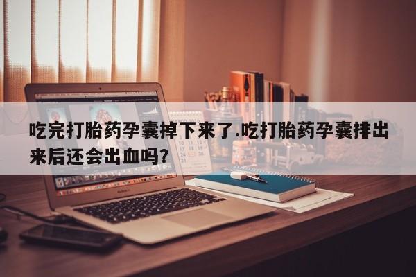 大月份流产药联系方式吃完打胎药孕囊掉下来了.吃打胎药孕囊排出来后还会出血吗？