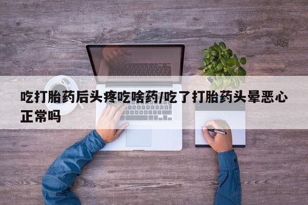 大月份流产药联系方式吃打胎药后头疼吃啥药/吃了打胎药头晕恶心正常吗