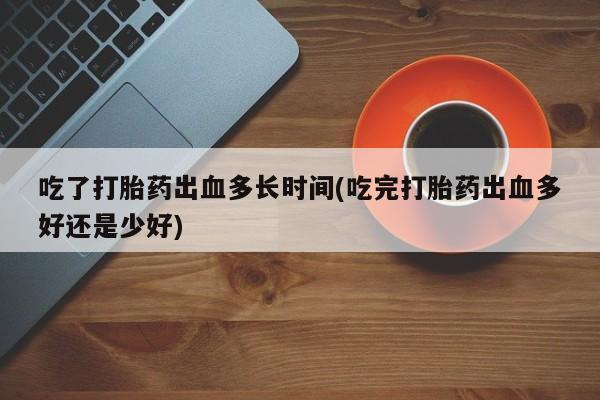 大月份流产药联系方式吃了打胎药出血多长时间(吃完打胎药出血多好还是少好)