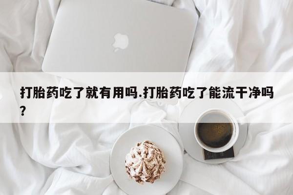 大月份流产药联系方式打胎药吃了就有用吗.打胎药吃了能流干净吗？