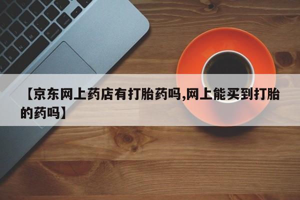 大月份流产药联系方式【京东网上药店有打胎药吗,网上能买到打胎的药吗】